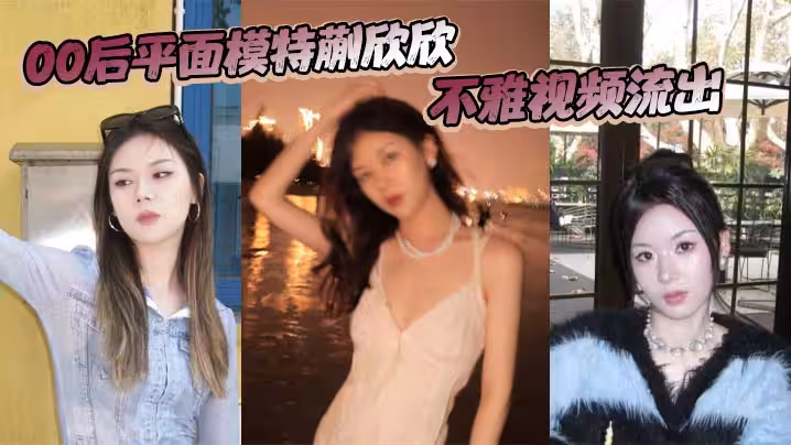 00後平面模特蒯欣欣不雅視頻流出 渣男為炫耀全網曝光瘋傳