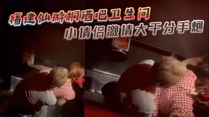 福建仙游桐酒吧衛生間驚現激情時刻 小情侶激情大幹分手炮 操著操著就哭了