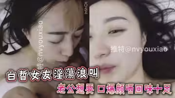 白晢女友淫蕩浪叫老公想要 口爆顏哂回味十足