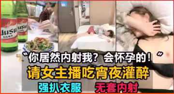 你居然內射我？會懷孕的！請女主播吃宵夜灌醉，強扒衣服無套內射