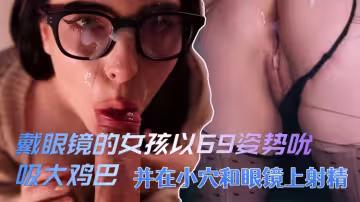 戴眼鏡的女孩以69姿勢吮吸大雞巴，並在小穴和眼鏡上射精