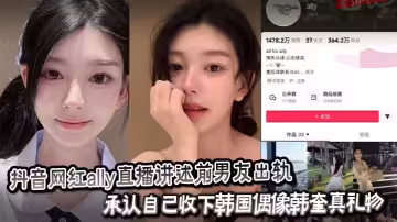 抖音網紅ally直播講述前男友出軌_承認自己收下韓國偶像韓奎真禮物_為愛千里送炮性愛視頻卻慘遭曝光