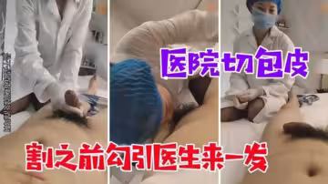 【醫院切包皮】割之前勾引醫生來一發