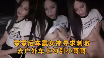 零零後車震女神尋求刺激去戶外車上勾引小哥哥，吃哥哥的雞巴釋放性慾，激情啪啪做愛