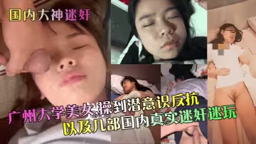 【國內大神迷奸】 廣州大學美女，操到潛意識反抗以及幾部國內真實迷奸迷玩~1