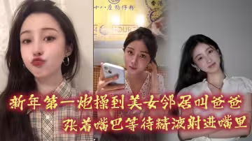 新年第1炮操到美女鄰居叫爸爸，張著嘴巴等待精液射進嘴裡