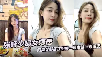 強姦少婦女鄰居 跟美女鄰居在廚房一邊做飯一邊做愛 後入激顫淫臀 精液射到她兒子的飯里補充營養