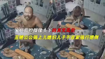家庭攝像頭偷拍絕對真實亂倫黝黑禿頂老公公強上兒媳婦