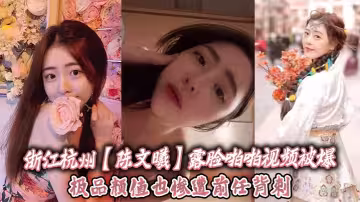 浙江杭州【陳文曦】露臉啪啪視頻被爆，極品顏值也慘遭前任背刺！