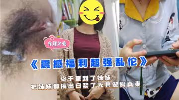 乱伦大神‘想草自己的妹妹’终于草到了妹妹，把妹妹都搞出白浆了无套做爱真爽！