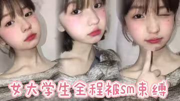 女大學生全程被sm束縛，多次潮噴，太騷了。