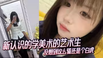新認識的學美術的藝術生沒想到這麼騷還是個白虎