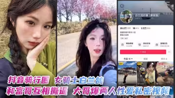 抖音騎行圈 女騎士白蘭鴿和富哥互相撕逼 大哥爆兩人性愛私密視頻