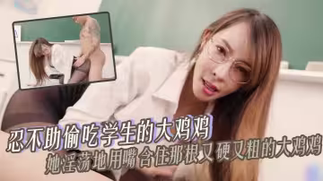 【師生亂倫】忍不助偷吃學生的大雞雞 她淫蕩地用嘴含住那根又硬又粗的大雞雞