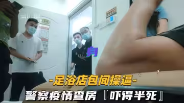 疫情期間足浴店包間與警察激情偷情，查房驚險刺激到爽翻天！