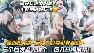饑渴巨乳少婦勾引三白髮老頭群P狂歡！輪流後入猛插，口爆內射精液狂噴