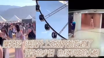 摩天輪 還沒升上去就開始吃雞了 再牛的少婦 也經不住的大炮