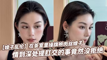 【嫂子亂倫】在茶室里操旗袍肉絲嫂子，情到深處提肛交的事竟然沒拒絕