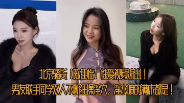 北京騷貨【陳佳怡】性愛視頻流出！男友聯手同學雙人不斷狂操淫穴，淫水噴的滿床都是！