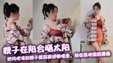 【嫂子亂倫】嫂子在陽台曬太陽，把雞吧湊到嫂子跟前塞進她嘴裡，按在落地窗前爆操