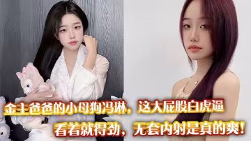 金主爸爸的小母狗馮琳，這大屁股白虎逼看著就得勁，無套內射是真的爽！