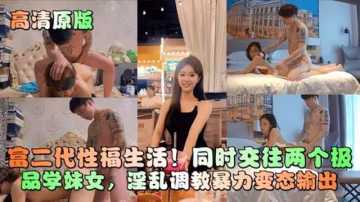 【高清原版】富二代性福生活！同時兼任兩極品學妹女