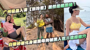 廣州極品人妻【張玲君】居然是媚黑婊！白嫩嬌軀化身媚黑母狗被黑人巨屌猛操嫩穴，欲仙欲死浪叫不停！