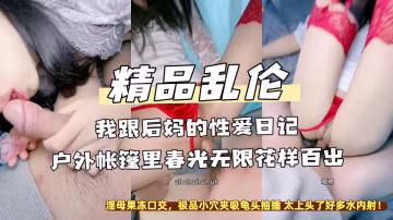 精品亂倫『我跟後媽的性愛日記』戶外帳篷里春光無限花樣百出，淫母果凍口交，極品小穴夾吸龜頭抽插 太上頭了好多水內射！