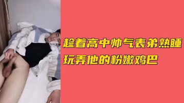 趁高中帥氣表弟熟睡時，偷偷玩弄他粉嫩誘人的雞巴。