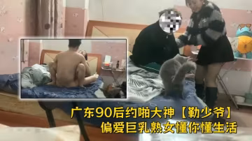 廣東90後約啪大神【勒少爺】偏愛巨乳熟女懂你懂生活