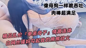 精品亂倫『單親母子』情趣連體白網絲騷媽勾起我的熊熊慾火，像母狗一樣跪吞吐肉棒超滿足 ，抽插美妙逼縫超舒服！