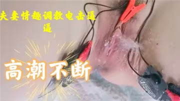 夫妻情趣調教：電擊嫩穴高潮連連，痙攣抽搐不停