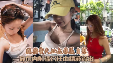 猛插蜜穴她還揉逼自慰 最後內射騷穴任由精液流出