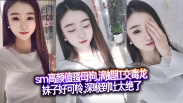 sm高顏值騷母狗,滴蠟肛交毒龍,妹子好可憐,深喉到吐太絕了