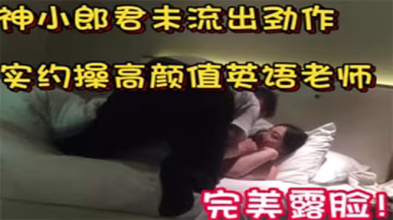 大神小郎君私約高顏值英語教師女神，露臉激情交合狂操到潮噴！