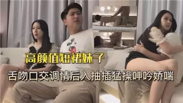 高顏值短裙美女性感舌吻深喉口交調情，後入猛操狂抽干到嬌喘呻吟連連