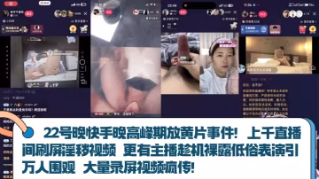 【22號晚快手晚高峰期放黃片事件】！上千直播間刷屏淫穢視頻 更有主播趁機裸露低俗表演引萬人圍觀 大量錄屏視頻瘋傳！