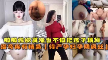 待產孕婦性慾爆棚，孕期瘋狂交合縱情享樂不懼風險！