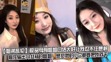 【姐弟亂倫】極品母狗姐姐口活太好讓我忍不住想射，瘋狂輸出穿絲襪的姐姐，感覺她的小穴都要把我戲干