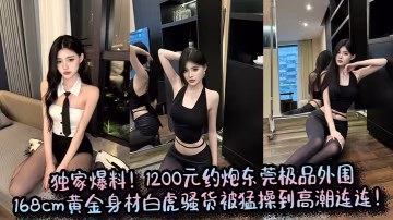 獨家爆料！1200元約炮東莞極品外圍，168cm黃金身材白虎騷貨被猛操到高潮連連！