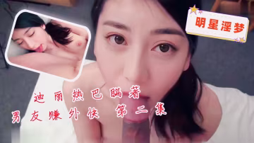 明星淫夢-迪麗熱巴瞞著男友賺外快第2集