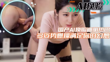 【AI換臉】國產AI換臉迪麗熱巴多姿勢爆操滿足你的幻想