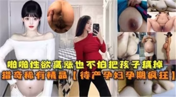 懷孕少婦慾火焚身孕肚狂顫！臨盆在即仍忘情抽插呻吟，高潮迭起無懼胎兒震動