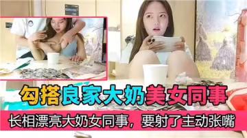 誘惑大奶同事主動迎戰，良家美女張開小嘴等你射爆