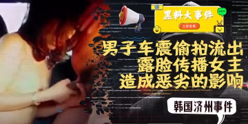 吃瓜 -韓國濟州事件 男子車震偷拍流出 因露臉傳播女主角個人信息造成惡劣的影響