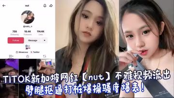 TITOK新加坡網紅【nut】不雅視頻流出，劈腿摳逼打樁爆操騷度爆表！