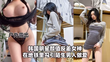 【戶外流出】韓國明星顏值反差女神，在地鐵里勾引陌生男人做愛！