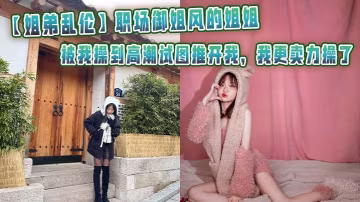 【姐弟亂倫】職場御姐風的姐姐被我操到高潮試圖推開我，我更賣力操了