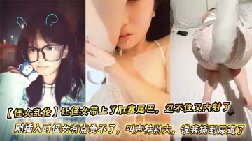 【侄女亂倫】讓侄女帶上了肛塞尾巴，忍不住又內射了。剛插入時侄女有點受不了，叫聲特別大，說我插到尿道了
