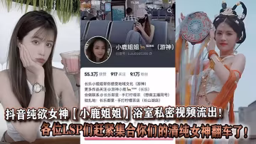 抖音純欲女神【小鹿姐姐】浴室私密視頻流出！各位LSP們趕緊集合你們的清純女神翻車了！
